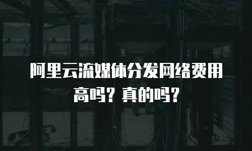 阿里云流媒体分发网络费用高吗？真的吗？