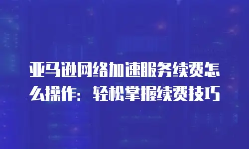 亚马逊网络加速服务续费怎么操作：轻松掌握续费技巧