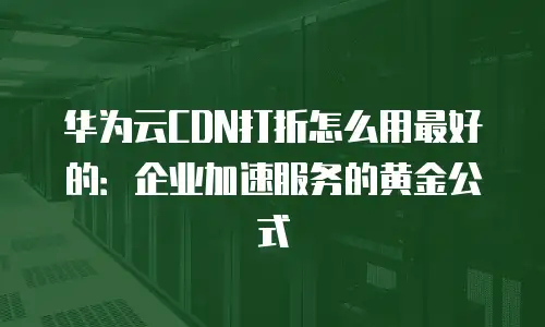 华为云CDN打折怎么用最好的：企业加速服务的黄金公式