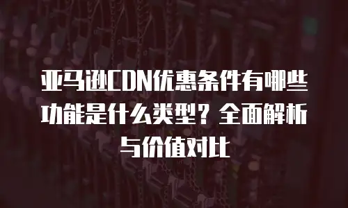 亚马逊CDN优惠条件有哪些功能是什么类型？全面解析与价值对比