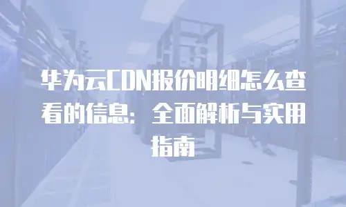 华为云CDN报价明细怎么查看的信息：全面解析与实用指南