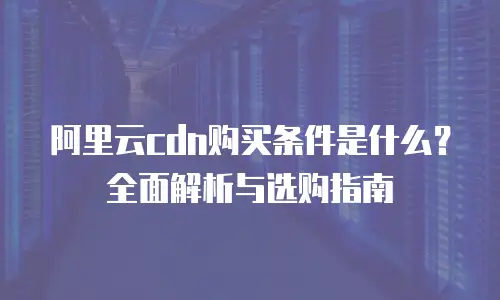 阿里云cdn购买条件是什么？全面解析与选购指南