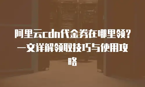 阿里云cdn代金券在哪里领？一文详解领取技巧与使用攻略