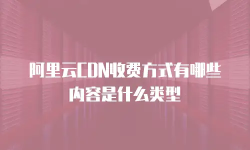阿里云CDN收费方式有哪些内容是什么类型
