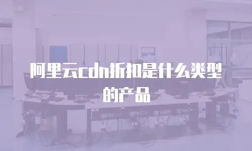 阿里云cdn折扣是什么类型的产品