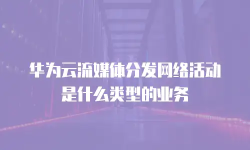 华为云流媒体分发网络活动是什么类型的业务