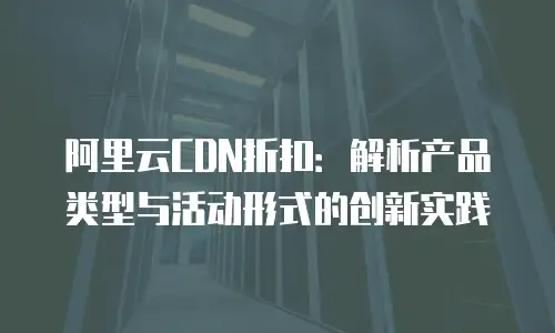阿里云CDN折扣：解析产品类型与活动形式的创新实践
