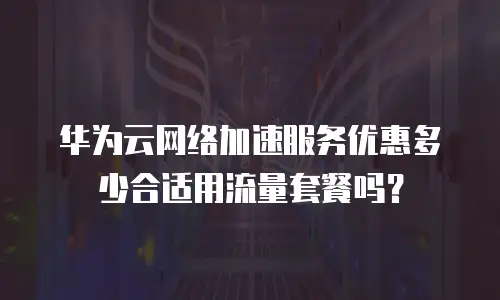 华为云网络加速服务优惠多少合适用流量套餐吗？