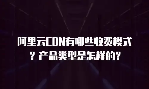 阿里云CDN有哪些收费模式？产品类型是怎样的？