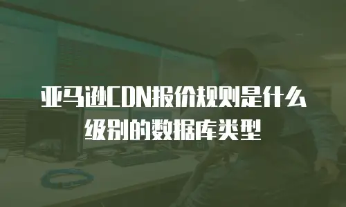 亚马逊CDN报价规则是什么级别的数据库类型