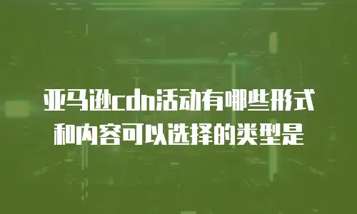 亚马逊cdn活动有哪些形式和内容可以选择的类型是
