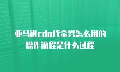 亚马逊cdn代金券怎么用的操作流程是什么过程