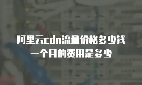 阿里云cdn流量价格多少钱一个月的费用是多少