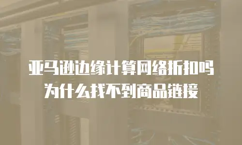 亚马逊边缘计算网络折扣吗为什么找不到商品链接