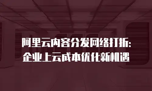 阿里云内容分发网络打折：企业上云成本优化新机遇
