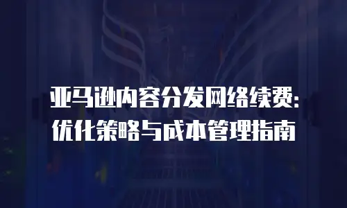 亚马逊内容分发网络续费：优化策略与成本管理指南