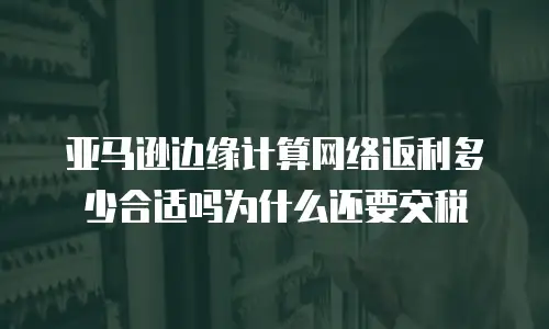 亚马逊边缘计算网络返利多少合适吗为什么还要交税