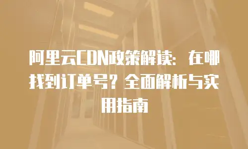 阿里云CDN政策解读：在哪找到订单号？全面解析与实用指南