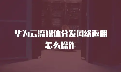 华为云流媒体分发网络返佣怎么操作