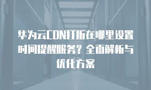 华为云CDN打折在哪里设置时间提醒服务？全面解析与优化方案