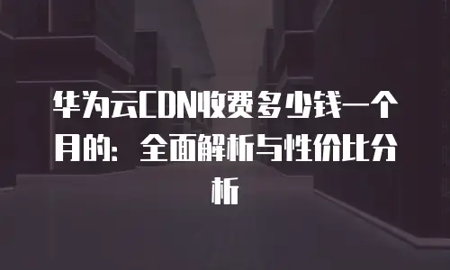 华为云CDN收费多少钱一个月的：全面解析与性价比分析
