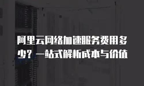 阿里云网络加速服务费用多少？一站式解析成本与价值