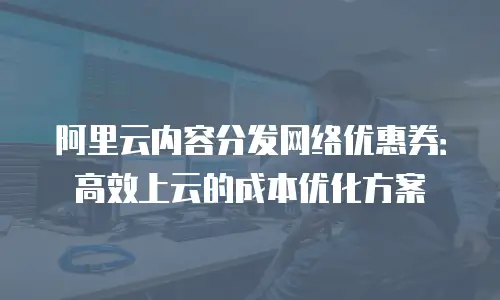 阿里云内容分发网络优惠券：高效上云的成本优化方案