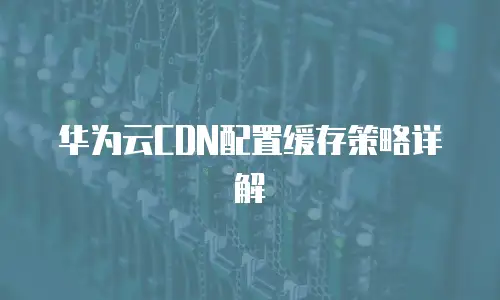 华为云CDN配置缓存策略详解