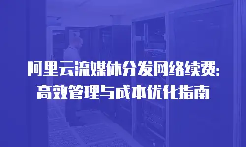 阿里云流媒体分发网络续费：高效管理与成本优化指南