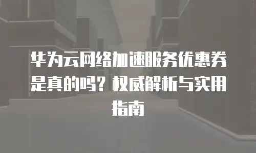 华为云网络加速服务优惠券是真的吗？权威解析与实用指南