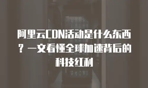 阿里云CDN活动是什么东西？一文看懂全球加速背后的科技红利