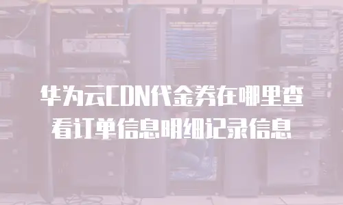 华为云CDN代金券在哪里查看订单信息明细记录信息