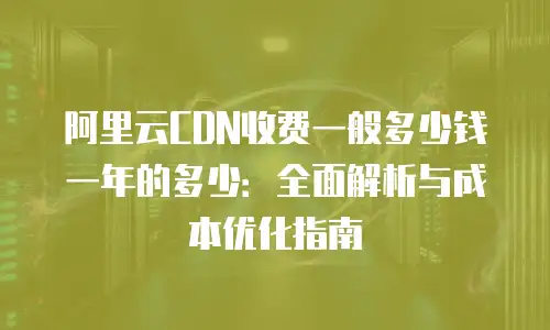 阿里云CDN收费一般多少钱一年的多少：全面解析与成本优化指南