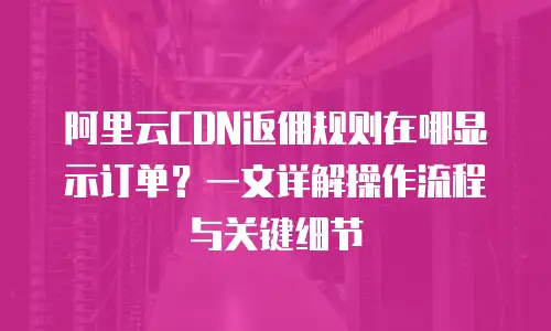 阿里云CDN返佣规则在哪显示订单？一文详解操作流程与关键细节
