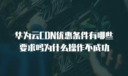华为云CDN优惠条件有哪些要求吗为什么操作不成功