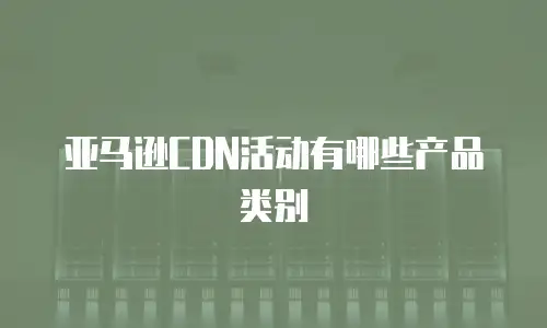 亚马逊CDN活动有哪些产品类别