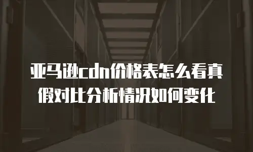 亚马逊cdn价格表怎么看真假对比分析情况如何变化