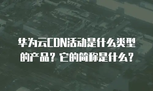 华为云CDN活动是什么类型的产品？它的简称是什么？