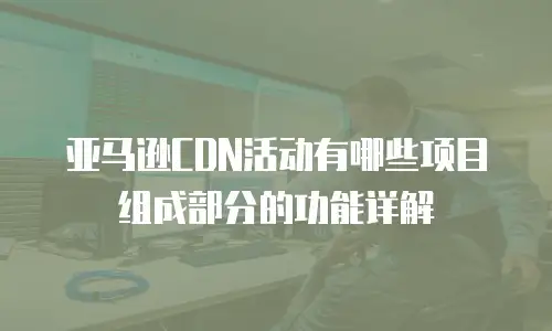 亚马逊CDN活动有哪些项目组成部分的功能详解