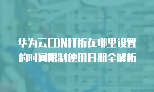 华为云CDN打折在哪里设置的时间限制使用日期全解析