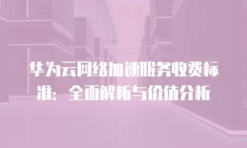 华为云网络加速服务收费标准：全面解析与价值分析