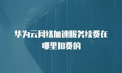 华为云网络加速服务续费在哪里扣费的