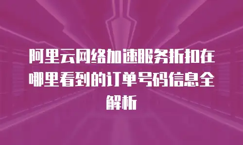 阿里云网络加速服务折扣在哪里看到的订单号码信息全解析