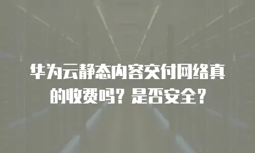 华为云静态内容交付网络真的收费吗？是否安全？