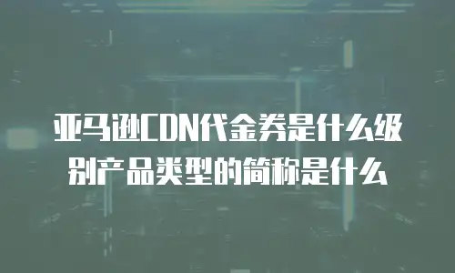 亚马逊CDN代金券是什么级别产品类型的简称是什么