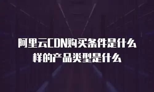 阿里云CDN购买条件是什么样的产品类型是什么