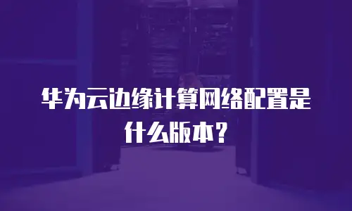 华为云边缘计算网络配置是什么版本？