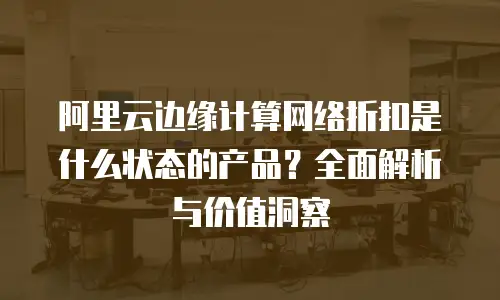 阿里云边缘计算网络折扣是什么状态的产品？全面解析与价值洞察