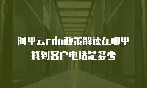 阿里云cdn政策解读在哪里找到客户电话是多少