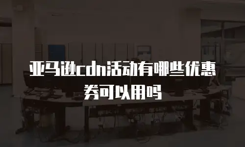 亚马逊cdn活动有哪些优惠券可以用吗